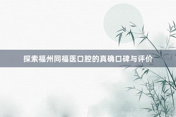 探索福州同福医口腔的真确口碑与评价
