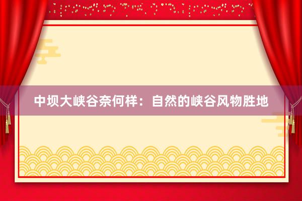 中坝大峡谷奈何样：自然的峡谷风物胜地