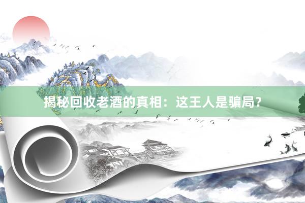 揭秘回收老酒的真相：这王人是骗局？
